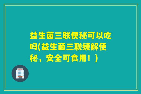 益生菌三联便秘可以吃吗(益生菌三联缓解便秘，安全可食用！)
