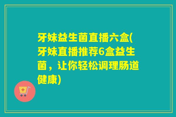 牙妹益生菌直播六盒(牙妹直播推荐6盒益生菌，让你轻松调理肠道健康)