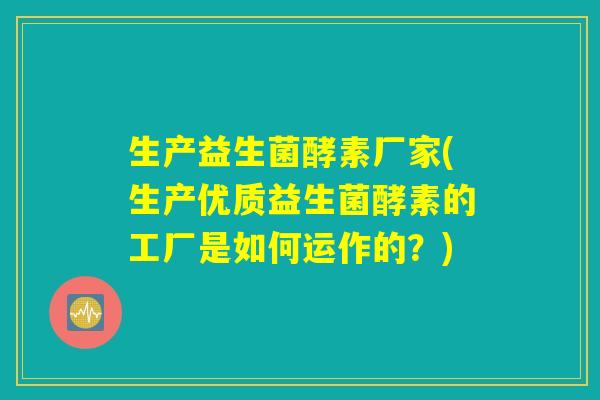 生产益生菌酵素厂家(生产优质益生菌酵素的工厂是如何运作的？)
