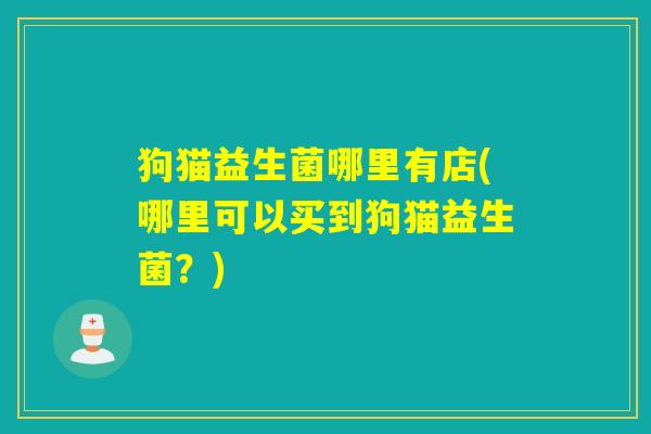 狗猫益生菌哪里有店(哪里可以买到狗猫益生菌？)