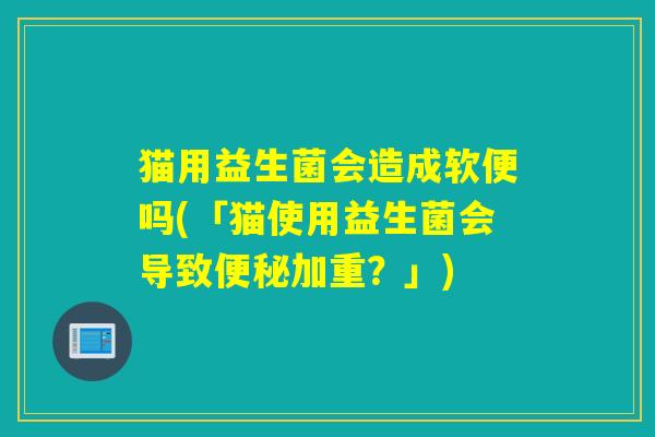 猫用益生菌会造成软便吗(「猫使用益生菌会导致便秘加重？」)