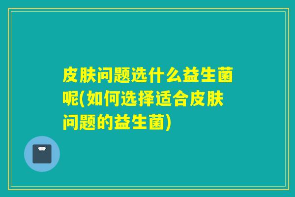 皮肤问题选什么益生菌呢(如何选择适合皮肤问题的益生菌)