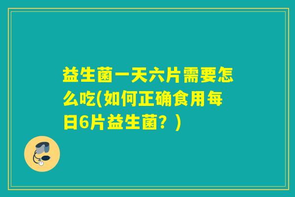 益生菌一天六片需要怎么吃(如何正确食用每日6片益生菌?) 益生菌一天六片需要怎么吃(如何正确食用每日6片益生菌?)
