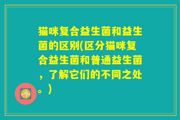 猫咪复合益生菌和益生菌的区别(区分猫咪复合益生菌和普通益生菌,了解它们的不同之处。) 猫咪复合益生菌和益生菌的区别(区分猫咪复合益生菌和普通益生菌,了解它们的不同之处。)
