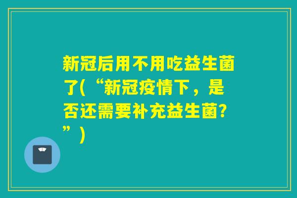 新冠后用不用吃益生菌了(“新冠疫情下，是否还需要补充益生菌？”)