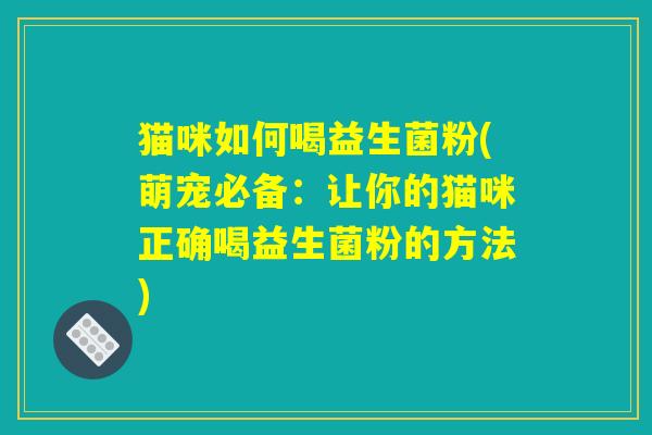 猫咪如何喝益生菌粉(萌宠必备：让你的猫咪正确喝益生菌粉的方法)