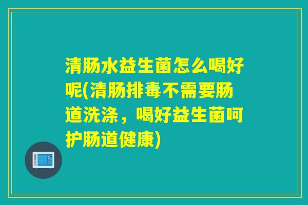 清肠水益生菌怎么喝好呢(清肠排毒不需要肠道洗涤，喝好益生菌呵护肠道健康)
