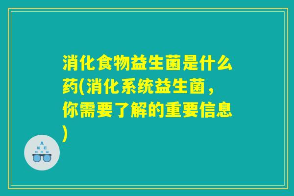 消化食物益生菌是什么药(消化系统益生菌，你需要了解的重要信息)