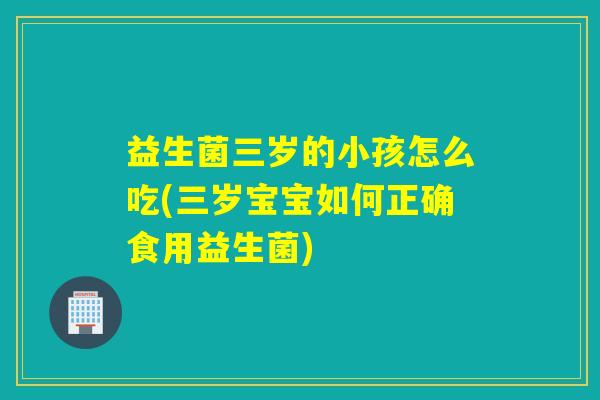 益生菌三岁的小孩怎么吃(三岁宝宝如何正确食用益生菌)