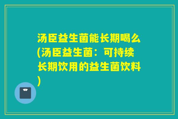 汤臣益生菌能长期喝么(汤臣益生菌：可持续长期饮用的益生菌饮料)