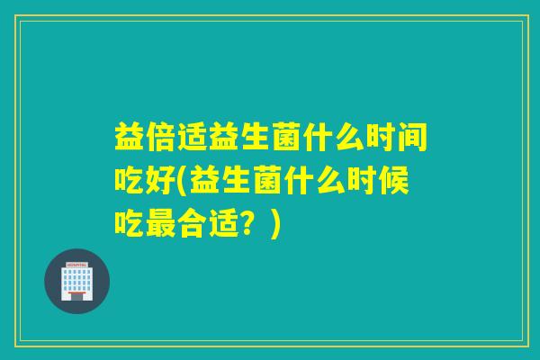 益倍适益生菌什么时间吃好(益生菌什么时候吃最合适？)