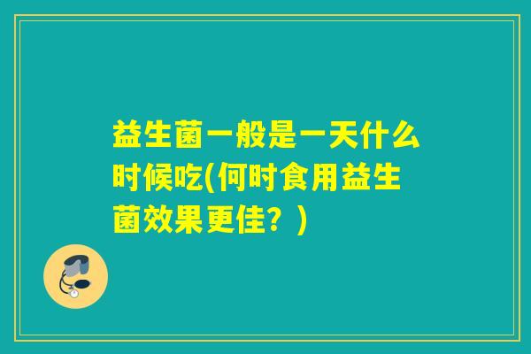 益生菌一般是一天什么时候吃(何时食用益生菌效果更佳？)