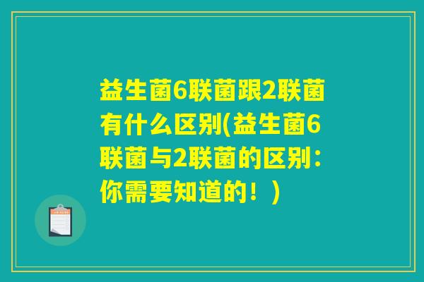 益生菌6联菌跟2联菌有什么区别(益生菌6联菌与2联菌的区别:你需要知道的!) 益生菌6联菌跟2联菌有什么区别(益生菌6联菌与2联菌的区别:你需要知道的!)