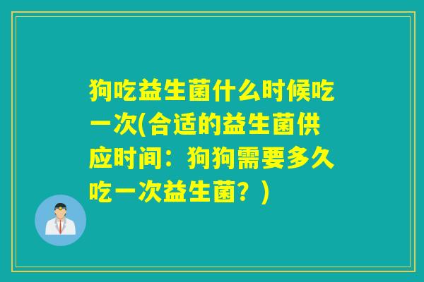 狗吃益生菌什么时候吃一次(合适的益生菌供应时间：狗狗需要多久吃一次益生菌？)