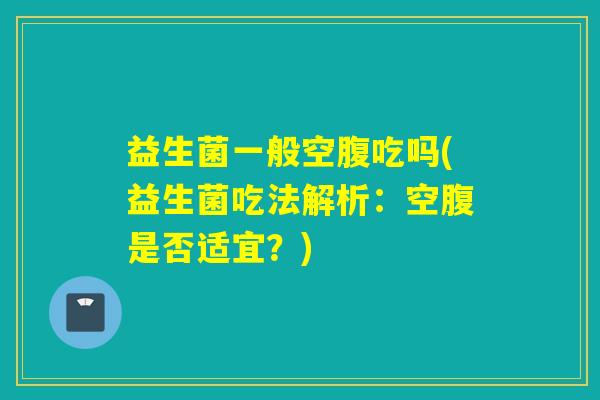 益生菌一般空腹吃吗(益生菌吃法解析：空腹是否适宜？)
