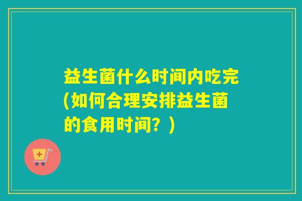 益生菌什么时间内吃完(如何合理安排益生菌的食用时间?) 益生菌什么时间内吃完(如何合理安排益生菌的食用时间?)
