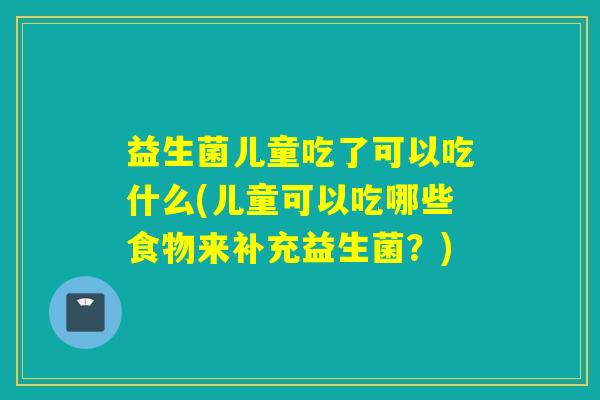 益生菌儿童吃了可以吃什么(儿童可以吃哪些食物来补充益生菌？)