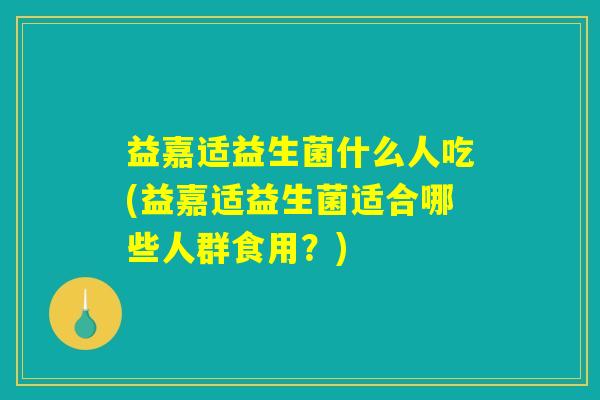 益嘉适益生菌什么人吃(益嘉适益生菌适合哪些人群食用？)