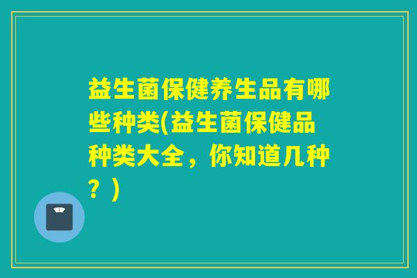 益生菌保健养生品有哪些种类(益生菌保健品种类大全，你知道几种？)