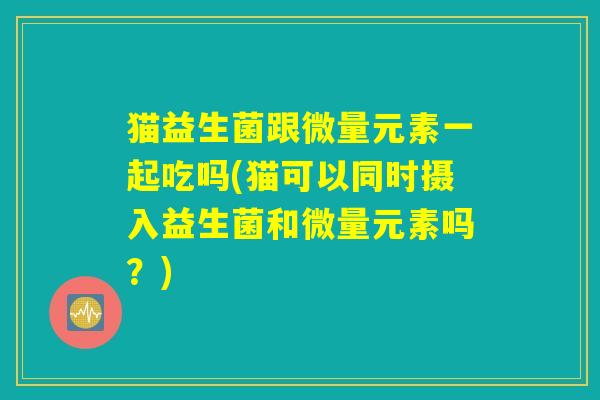 猫益生菌跟微量元素一起吃吗(猫可以同时摄入益生菌和微量元素吗？)