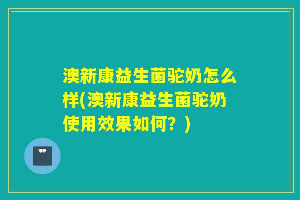 澳新康益生菌驼奶怎么样(澳新康益生菌驼奶使用效果如何？)