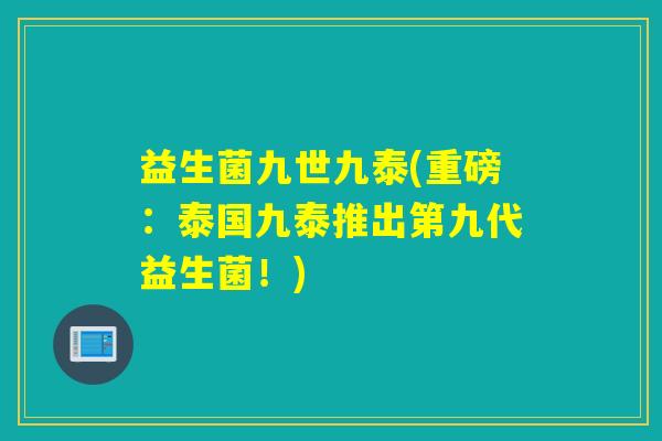 益生菌九世九泰(重磅:泰国九泰推出第九代益生菌!) 益生菌九世九泰(重磅:泰国九泰推出第九代益生菌!)