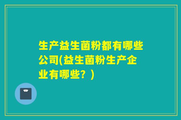 生产益生菌粉都有哪些公司(益生菌粉生产企业有哪些?) 生产益生菌粉都有哪些公司(益生菌粉生产企业有哪些?)