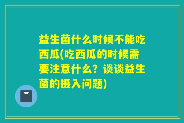 益生菌什么时候不能吃西瓜(吃西瓜的时候需要注意什么？谈谈益生菌的摄入问题)