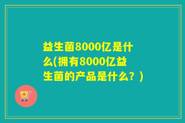 益生菌8000亿是什么(拥有8000亿益生菌的产品是什么?) 益生菌8000亿是什么(拥有8000亿益生菌的产品是什么?)
