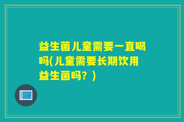 益生菌儿童需要一直喝吗(儿童需要长期饮用益生菌吗？)
