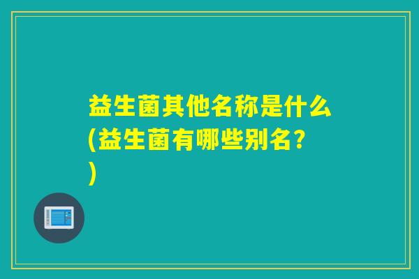 益生菌其他名称是什么(益生菌有哪些别名？)