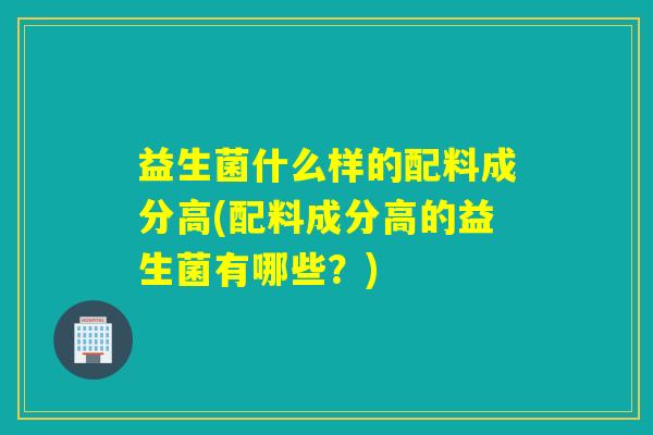 益生菌什么样的配料成分高(配料成分高的益生菌有哪些？)