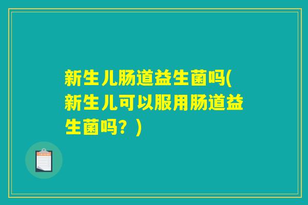 新生儿肠道益生菌吗(新生儿可以服用肠道益生菌吗？)