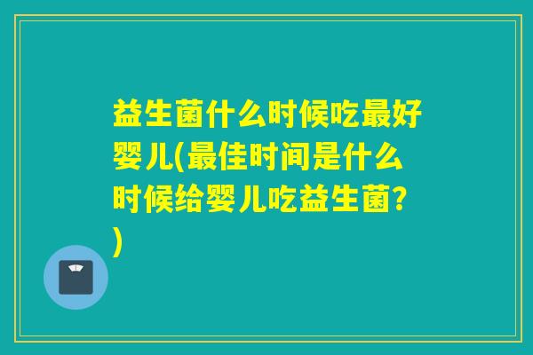益生菌什么时候吃最好婴儿(最佳时间是什么时候给婴儿吃益生菌？)