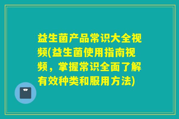 益生菌产品常识大全视频(益生菌使用指南视频，掌握常识全面了解有效种类和服用方法)