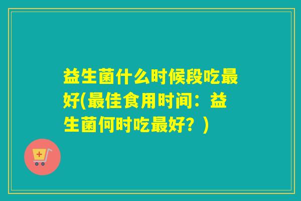 益生菌什么时候段吃好(佳食用时间:益生菌何时吃好?) 益生菌什么时候段吃好(佳食用时间:益生菌何时吃好?)