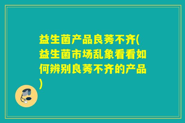 益生菌产品良莠不齐(益生菌市场乱象看看如何辨别良莠不齐的产品)