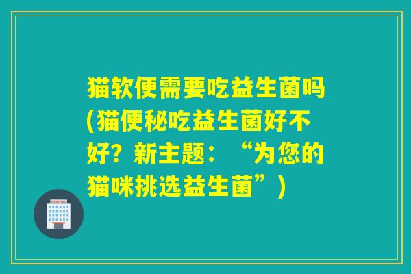 猫软便需要吃益生菌吗(猫便秘吃益生菌好不好？新主题：“为您的猫咪挑选益生菌”)