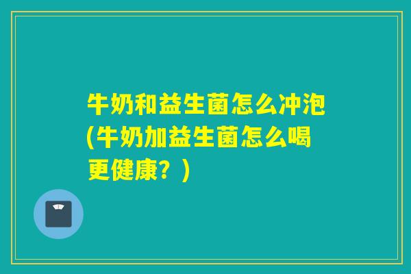 牛奶和益生菌怎么冲泡(牛奶加益生菌怎么喝更健康？)