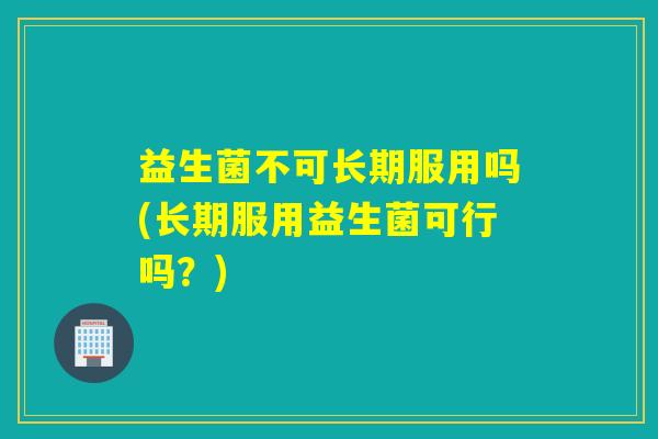 益生菌不可长期服用吗(长期服用益生菌可行吗？)