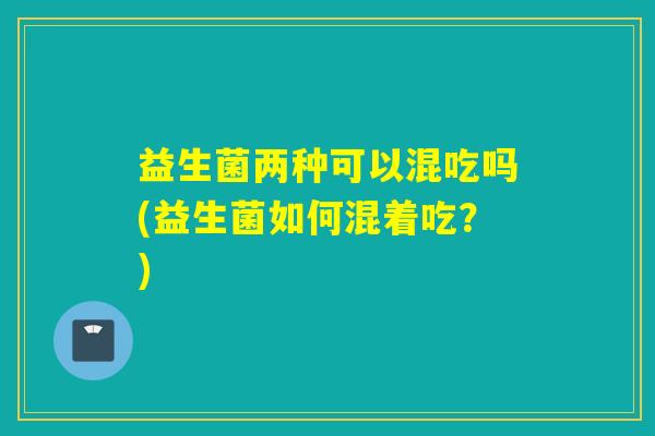 益生菌两种可以混吃吗(益生菌如何混着吃?) 益生菌两种可以混吃吗(益生菌如何混着吃?)