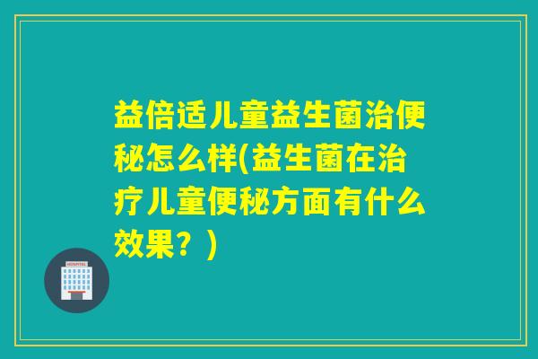 益倍适儿童益生菌治便秘怎么样(益生菌在治疗儿童便秘方面有什么效果？)