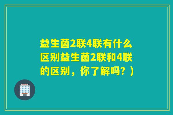 益生菌2联4联有什么区别益生菌2联和4联的区别,你了解吗?) 益生菌2联4联有什么区别益生菌2联和4联的区别,你了解吗?)
