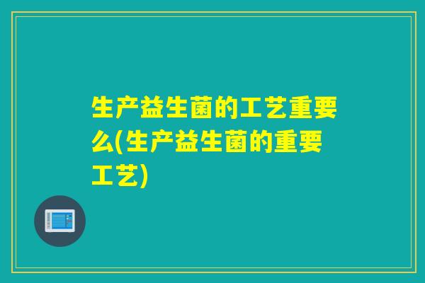 生产益生菌的工艺重要么(生产益生菌的重要工艺)