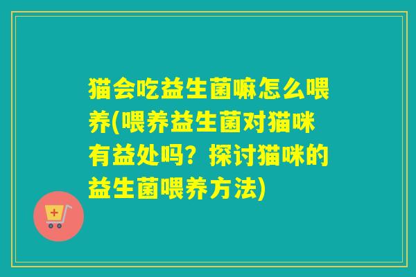 猫会吃益生菌嘛怎么喂养(喂养益生菌对猫咪有益处吗？探讨猫咪的益生菌喂养方法)