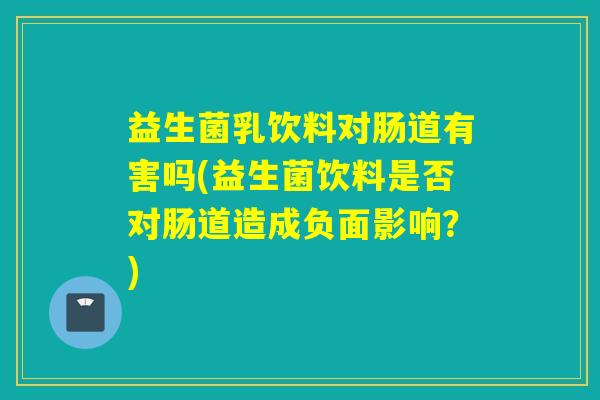 益生菌乳饮料对肠道有害吗(益生菌饮料是否对肠道造成负面影响？)