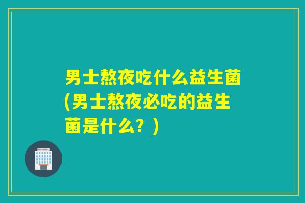 男士熬夜吃什么益生菌(男士熬夜必吃的益生菌是什么？)