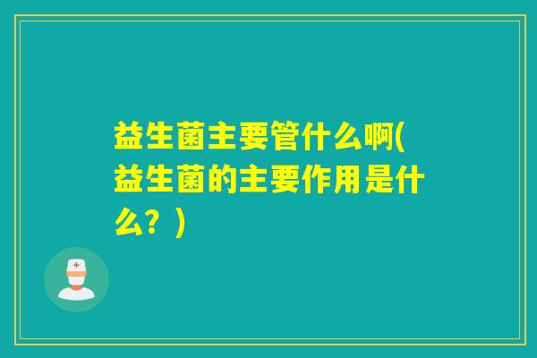 益生菌主要管什么啊(益生菌的主要作用是什么？)