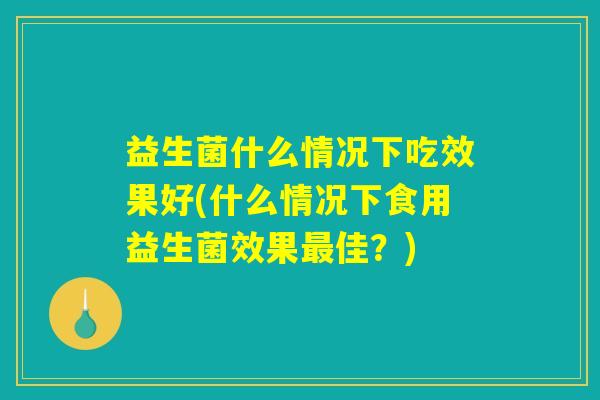 益生菌什么情况下吃效果好(什么情况下食用益生菌效果最佳？)
