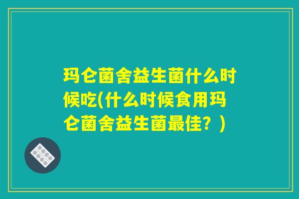 玛仑菌舍益生菌什么时候吃(什么时候食用玛仑菌舍益生菌最佳？)
